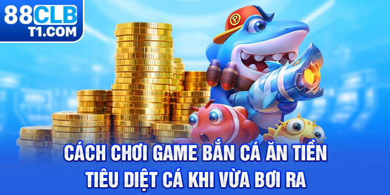 Cách chơi game bắn cá ăn tiền, tiêu diệt cá khi vừa bơi ra